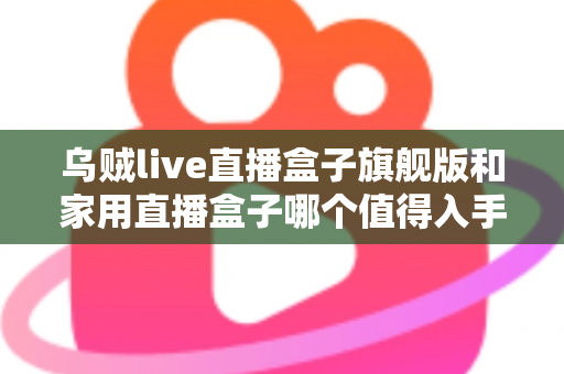 乌贼live直播盒子旗舰版和家用直播盒子哪个值得入手？深度对比评测助你选对不踩坑
