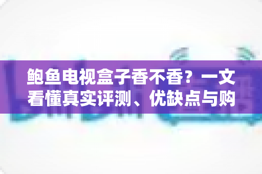 鲍鱼电视盒子香不香？一文看懂真实评测、优缺点与购买建议