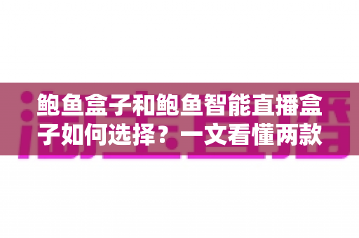 鲍鱼盒子和鲍鱼智能直播盒子如何选择？一文看懂两款直播设备的区别与选购技巧