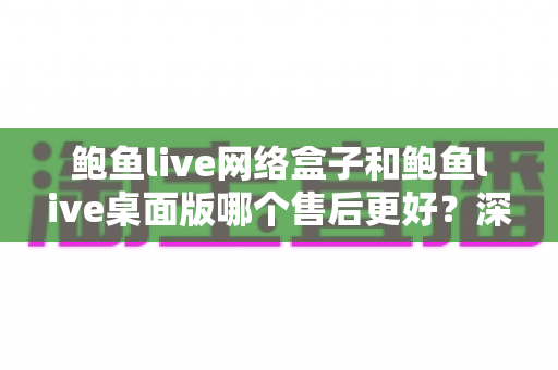 鲍鱼live网络盒子和鲍鱼live桌面版哪个售后更好?深度对比解析与实用选购指南 鲍鱼live网络盒子和鲍鱼live桌面版哪个售后更好?深度对比解析与实用选购指南