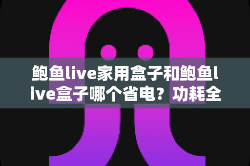 鲍鱼live家用盒子和鲍鱼live盒子哪个省电?功耗全面对比与省电实用指南 鲍鱼live家用盒子和鲍鱼live盒子哪个省电?功耗全面对比与省电实用指南