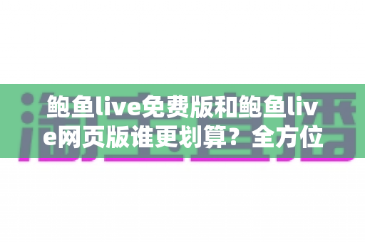 鲍鱼live免费版和鲍鱼live网页版谁更划算？全方位对比分析与选择指南