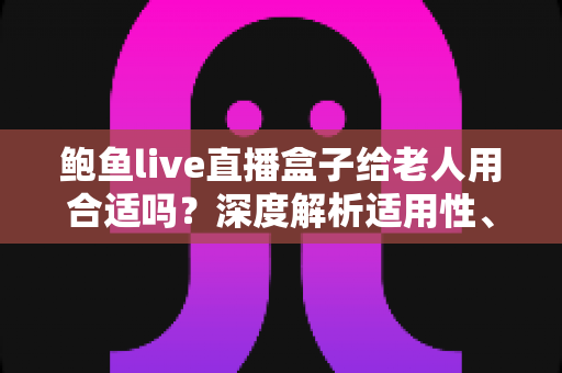鲍鱼live直播盒子给老人用合适吗？深度解析适用性、潜在风险与更安心的孝心观影方案