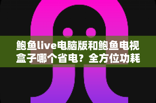 鲍鱼live电脑版和鲍鱼电视盒子哪个省电?全方位功耗评测与实用省电攻略 鲍鱼live电脑版和鲍鱼电视盒子哪个省电?全方位功耗评测与实用省电攻略