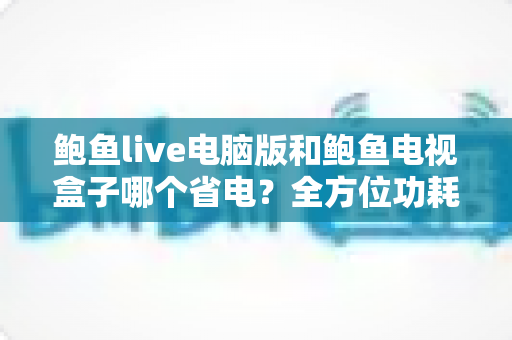 鲍鱼live电脑版和鲍鱼电视盒子哪个省电?全方位功耗评测与实用省电攻略 鲍鱼live电脑版和鲍鱼电视盒子哪个省电?全方位功耗评测与实用省电攻略