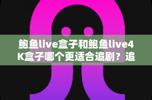 鲍鱼live盒子和鲍鱼live4K盒子哪个更适合追剧？追剧党必看的深度选购指南