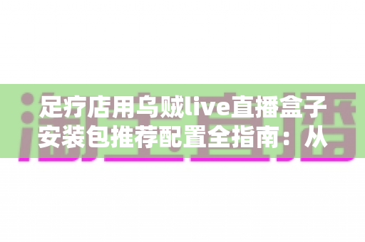 足疗店用乌贼live直播盒子安装包推荐配置全指南:从选型到开播的一站式解决方案 足疗店用乌贼live直播盒子安装包推荐配置全指南:从选型到开播的一站式解决方案