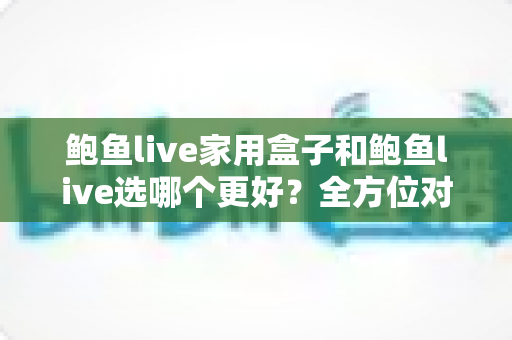 鲍鱼live家用盒子和鲍鱼live选哪个更好?全方位对比分析与实用选购指南 鲍鱼live家用盒子和鲍鱼live选哪个更好?全方位对比分析与实用选购指南
