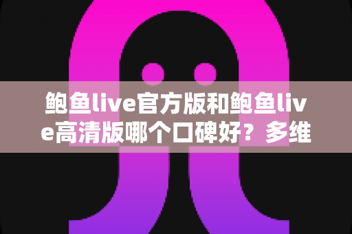 鲍鱼live官方版和鲍鱼live高清版哪个口碑好?多维度深度对比与实用选择指南 鲍鱼live官方版和鲍鱼live高清版哪个口碑好?多维度深度对比与实用选择指南