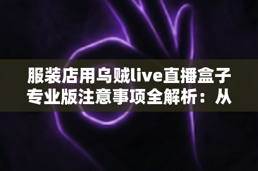 服装店用乌贼live直播盒子专业版注意事项全解析:从选购到开播的完整避坑指南 服装店用乌贼live直播盒子专业版注意事项全解析:从选购到开播的完整避坑指南