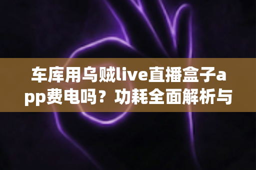 车库用乌贼live直播盒子app费电吗？功耗全面解析与省电实用指南