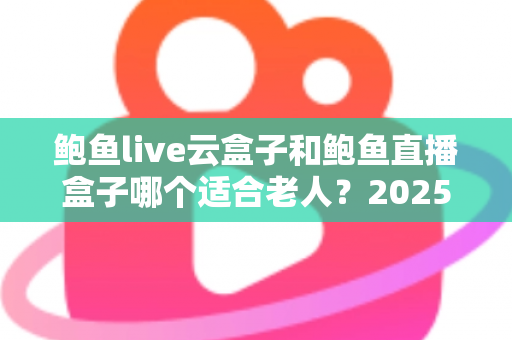 鲍鱼live云盒子和鲍鱼直播盒子哪个适合老人?2025最新孝心选购指南与深度对比解析 鲍鱼live云盒子和鲍鱼直播盒子哪个适合老人?2025最新孝心选购指南与深度对比解析