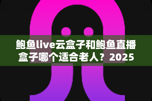 鲍鱼live云盒子和鲍鱼直播盒子哪个适合老人？2025最新孝心选购指南与深度对比解析