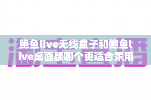 鲍鱼live无线盒子和鲍鱼live桌面版哪个更适合家用？家庭影音选购深度对比全攻略