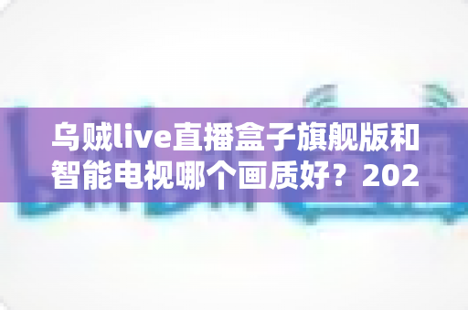 乌贼live直播盒子旗舰版和智能电视哪个画质好?2024年超全画质对比评测与选购指南 乌贼live直播盒子旗舰版和智能电视哪个画质好?2024年超全画质对比评测与选购指南