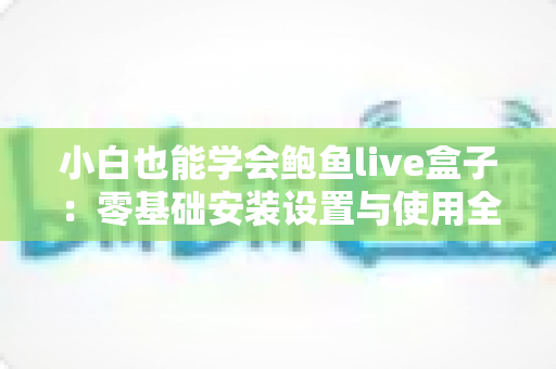 小白也能学会鲍鱼live盒子：零基础安装设置与使用全攻略，手把手教你快速上手