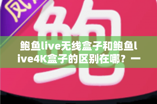 鲍鱼live无线盒子和鲍鱼live4K盒子的区别在哪？一篇讲透两款盒子差异的实用选购指南