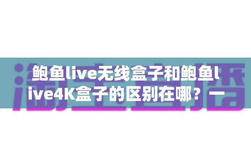 鲍鱼live无线盒子和鲍鱼live4K盒子的区别在哪？一篇讲透两款盒子差异的实用选购指南