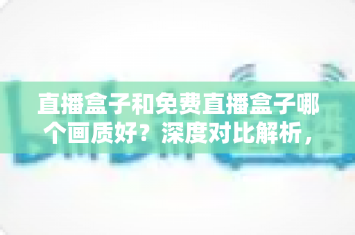 直播盒子和免费直播盒子哪个画质好？深度对比解析，帮你选对不花冤枉钱