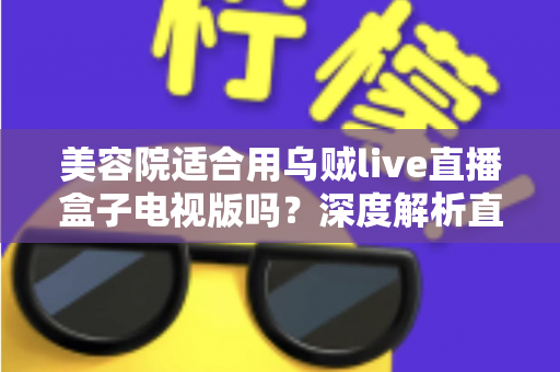 美容院适合用乌贼live直播盒子电视版吗?深度解析直播设备助力美业门店引流与转化的实战指南 美容院适合用乌贼live直播盒子电视版吗?深度解析直播设备助力美业门店引流与转化的实战指南