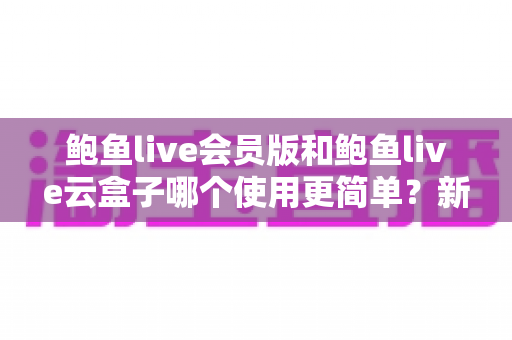 鲍鱼live会员版和鲍鱼live云盒子哪个使用更简单?新手上手难度全面对比指南 鲍鱼live会员版和鲍鱼live云盒子哪个使用更简单?新手上手难度全面对比指南