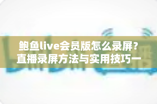 鲍鱼live会员版怎么录屏？直播录屏方法与实用技巧一站式全解析