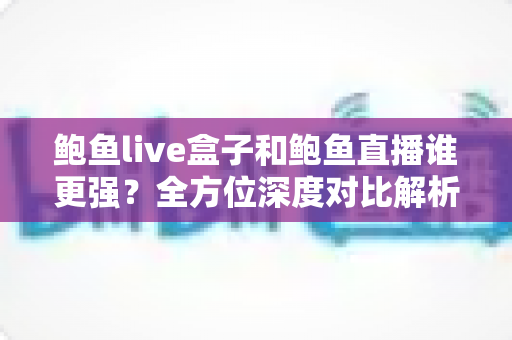 鲍鱼live盒子和鲍鱼直播谁更强？全方位深度对比解析，帮你找到最适合的直播观看方式