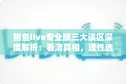 鲍鱼live专业版三大误区深度解析:看清真相,理性选择直播应用 鲍鱼live专业版三大误区深度解析:看清真相,理性选择直播应用