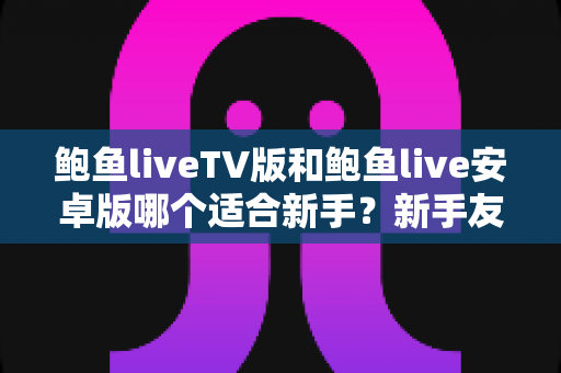 鲍鱼liveTV版和鲍鱼live安卓版哪个适合新手？新手友好度全面对比与上手指南