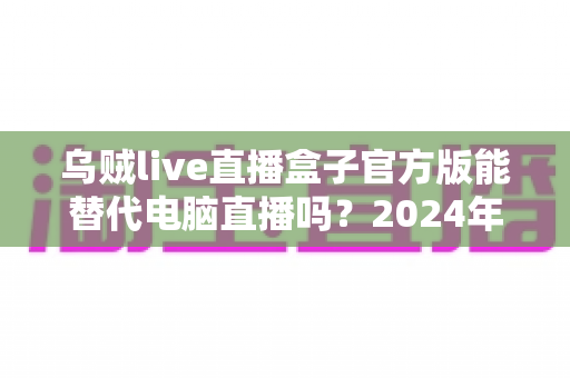 乌贼live直播盒子官方版能替代电脑直播吗?2024年移动直播设备全面测评与选购指南 乌贼live直播盒子官方版能替代电脑直播吗?2024年移动直播设备全面测评与选购指南