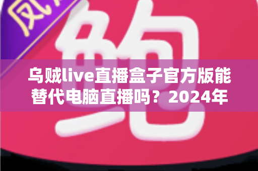 乌贼live直播盒子官方版能替代电脑直播吗?2024年移动直播设备全面测评与选购指南 乌贼live直播盒子官方版能替代电脑直播吗?2024年移动直播设备全面测评与选购指南