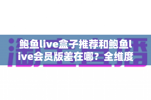 鲍鱼live盒子推荐和鲍鱼live会员版差在哪?全维度对比评测,帮你一次选对版本不花冤枉钱 鲍鱼live盒子推荐和鲍鱼live会员版差在哪?全维度对比评测,帮你一次选对版本不花冤枉钱