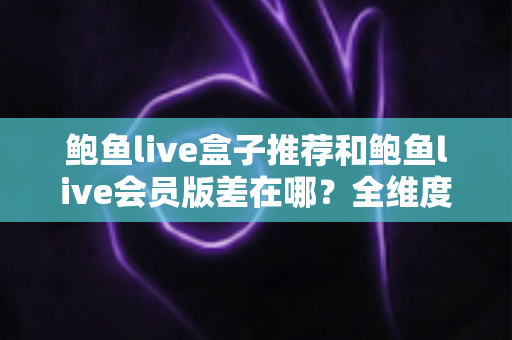 鲍鱼live盒子推荐和鲍鱼live会员版差在哪？全维度对比评测，帮你一次选对版本不花冤枉钱