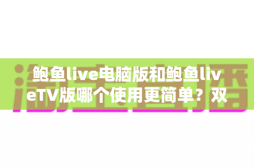 鲍鱼live电脑版和鲍鱼liveTV版哪个使用更简单？双版本上手体验全面对比，帮你选对不踩坑
