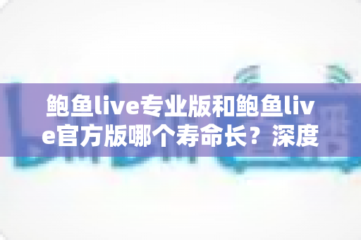 鲍鱼live专业版和鲍鱼live官方版哪个寿命长？深度对比解析帮你选对长期使用的版本
