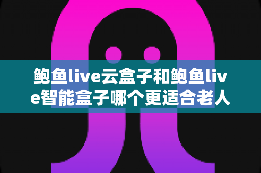 鲍鱼live云盒子和鲍鱼live智能盒子哪个更适合老人用？为爸妈选对电视盒子的实用指南