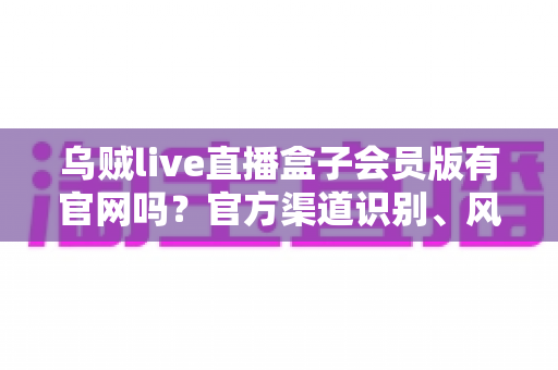 乌贼live直播盒子会员版有官网吗?官方渠道识别、风险防范与安全使用全攻略 乌贼live直播盒子会员版有官网吗?官方渠道识别、风险防范与安全使用全攻略