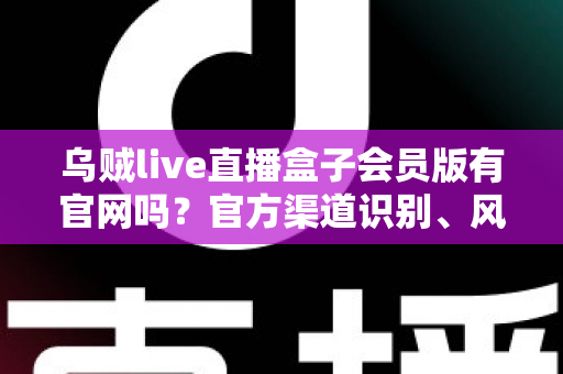 乌贼live直播盒子会员版有官网吗？官方渠道识别、风险防范与安全使用全攻略