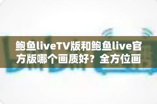 鲍鱼liveTV版和鲍鱼live官方版哪个画质好？全方位画质对比与选择指南，助你获得更清晰流畅的观看体验