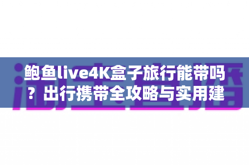 鲍鱼live4K盒子旅行能带吗?出行携带全攻略与实用建议 鲍鱼live4K盒子旅行能带吗?出行携带全攻略与实用建议
