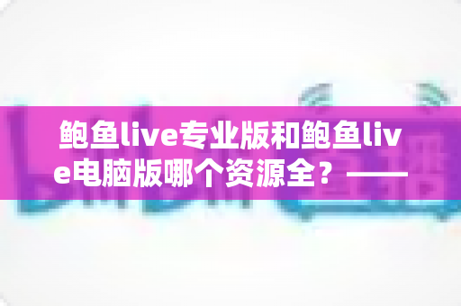 鲍鱼live专业版和鲍鱼live电脑版哪个资源全？——两大版本资源库与使用体验全方位对比指南