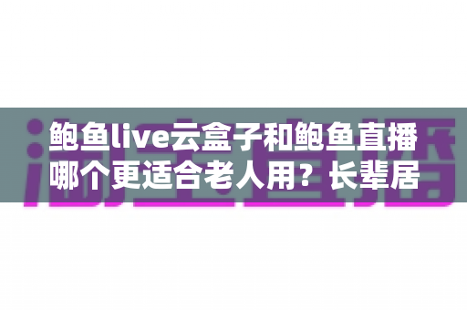 鲍鱼live云盒子和鲍鱼直播哪个更适合老人用？长辈居家观影设备超详细选购指南