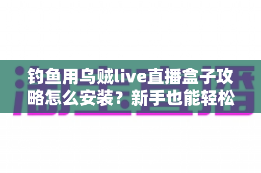钓鱼用乌贼live直播盒子攻略怎么安装？新手也能轻松上手的完整安装教程
