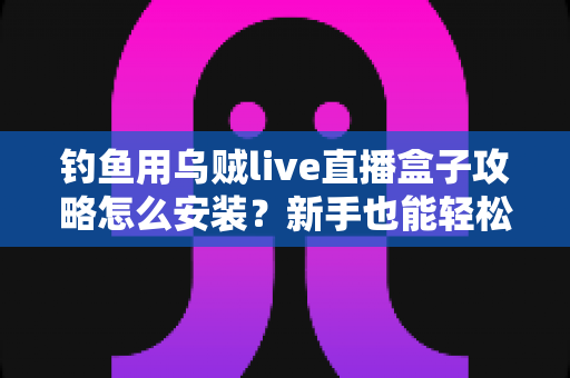 钓鱼用乌贼live直播盒子攻略怎么安装？新手也能轻松上手的完整安装教程