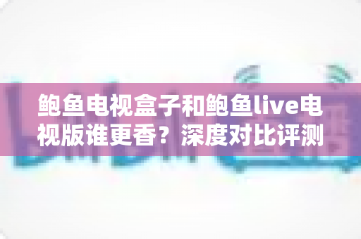 鲍鱼电视盒子和鲍鱼live电视版谁更香？深度对比评测，一文帮你选对大屏观影方案