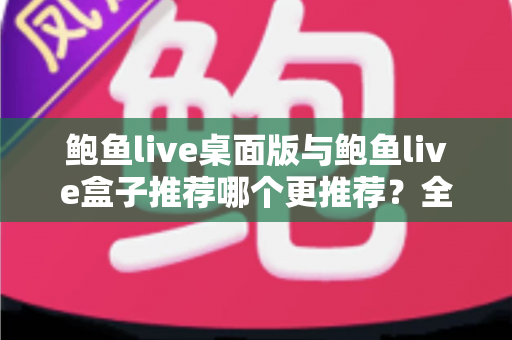 鲍鱼live桌面版与鲍鱼live盒子推荐哪个更推荐?全维度对比评测与实用选择指南 鲍鱼live桌面版与鲍鱼live盒子推荐哪个更推荐?全维度对比评测与实用选择指南