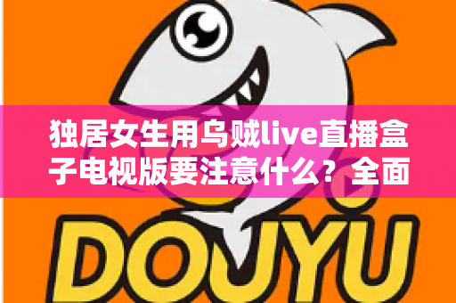 独居女生用乌贼live直播盒子电视版要注意什么？全面安全使用指南帮你安心追剧