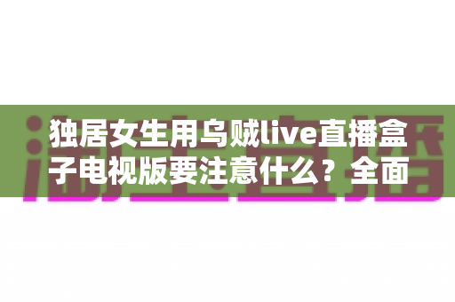 独居女生用乌贼live直播盒子电视版要注意什么？全面安全使用指南帮你安心追剧
