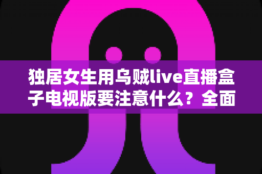 独居女生用乌贼live直播盒子电视版要注意什么？全面安全使用指南帮你安心追剧