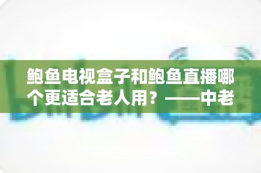 鲍鱼电视盒子和鲍鱼直播哪个更适合老人用？——中老年家庭电视观看方案选购全攻略